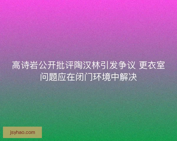 高诗岩公开批评陶汉林引发争议 更衣室问题应在闭门环境中解决 高诗岩公开批评陶汉林引发争议 更衣室问题应在闭门环境中解决