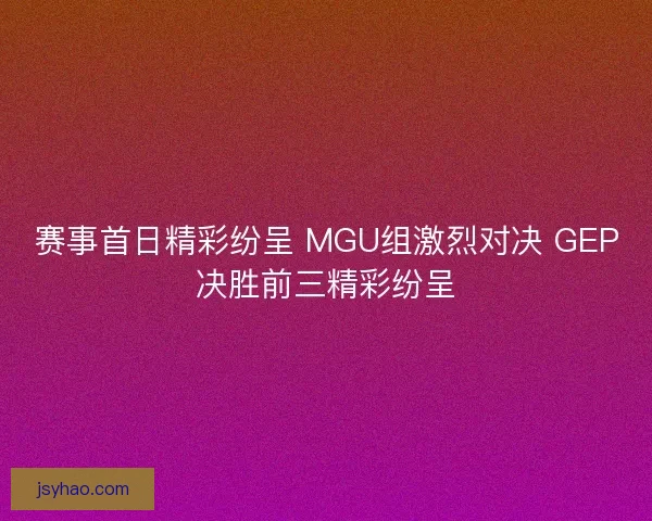 赛事首日精彩纷呈 MGU组激烈对决 GEP决胜前三精彩纷呈