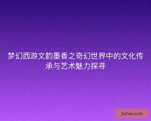 梦幻西游文韵墨香之奇幻世界中的文化传承与艺术魅力探寻