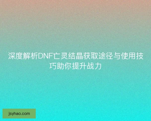 深度解析DNF亡灵结晶获取途径与使用技巧助你提升战力
