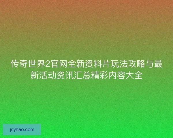 传奇世界2官网全新资料片玩法攻略与最新活动资讯汇总精彩内容大全