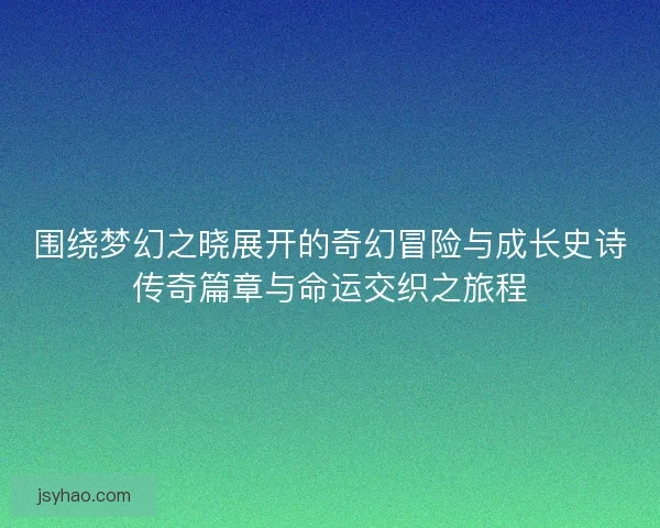 围绕梦幻之晓展开的奇幻冒险与成长史诗传奇篇章与命运交织之旅程