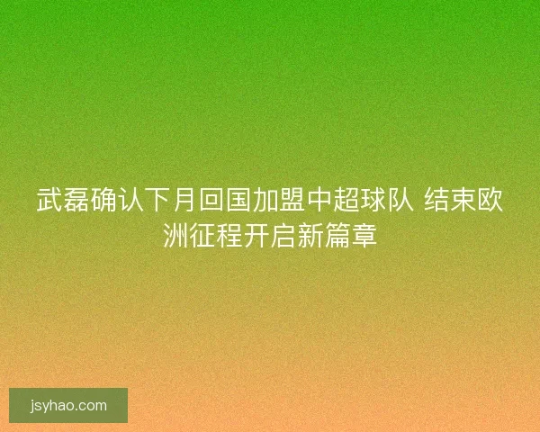 武磊确认下月回国加盟中超球队 结束欧洲征程开启新篇章