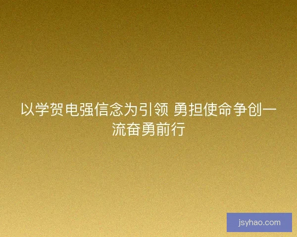 以学贺电强信念为引领 勇担使命争创一流奋勇前行
