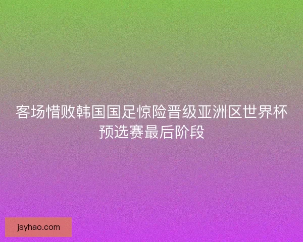 客场惜败韩国国足惊险晋级亚洲区世界杯预选赛最后阶段 客场惜败韩国国足惊险晋级亚洲区世界杯预选赛最后阶段