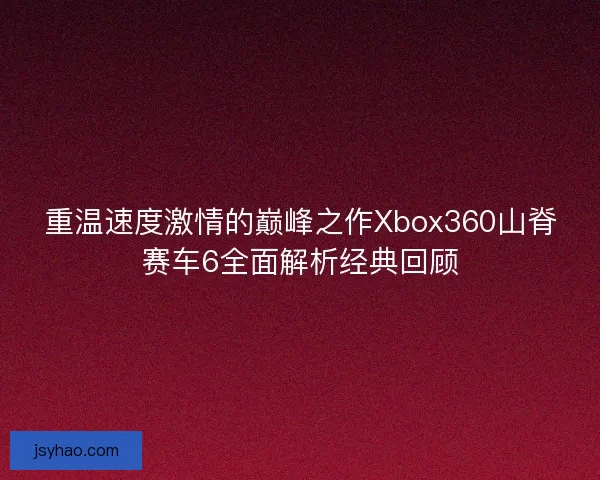 重温速度激情的巅峰之作Xbox360山脊赛车6全面解析经典回顾
