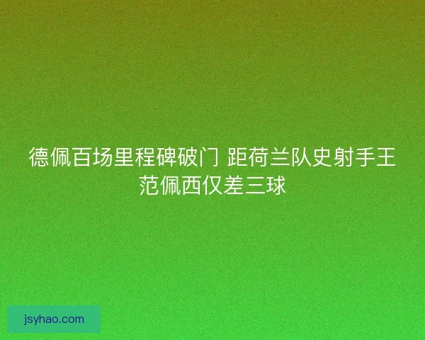 德佩百场里程碑破门 距荷兰队史射手王范佩西仅差三球 德佩百场里程碑破门 距荷兰队史射手王范佩西仅差三球