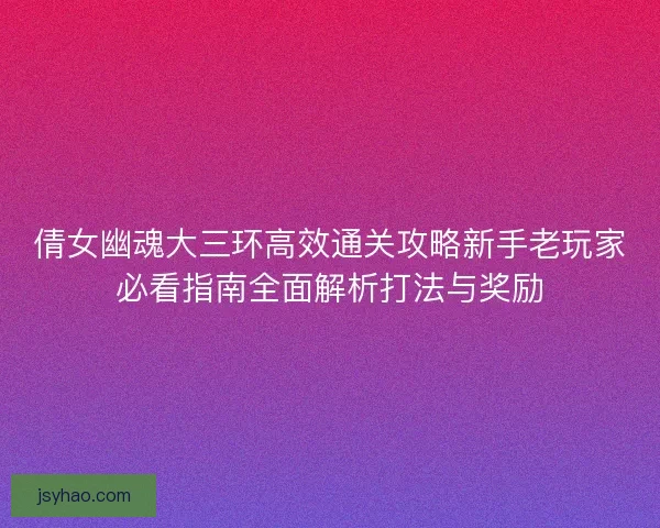 倩女幽魂大三环高效通关攻略新手老玩家必看指南全面解析打法与奖励 倩女幽魂大三环高效通关攻略新手老玩家必看指南全面解析打法与奖励