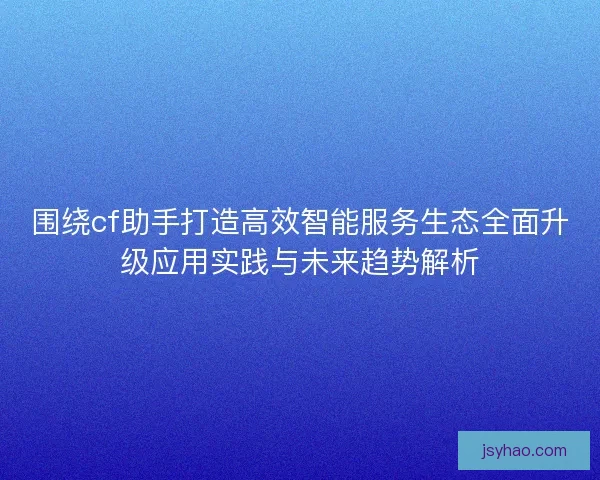 围绕cf助手打造高效智能服务生态全面升级应用实践与未来趋势解析