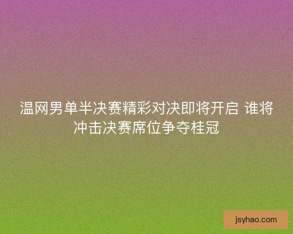 温网男单半决赛精彩对决即将开启 谁将冲击决赛席位争夺桂冠