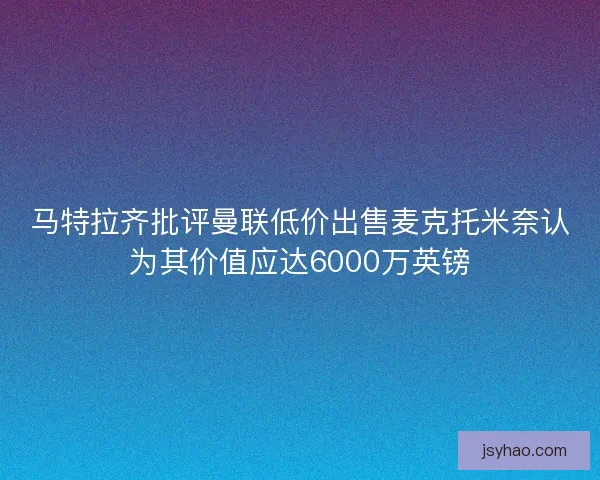 马特拉齐批评曼联低价出售麦克托米奈认为其价值应达6000万英镑