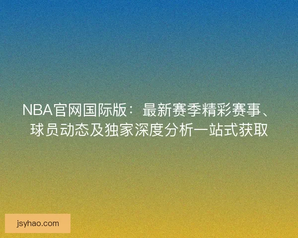 NBA官网国际版：最新赛季精彩赛事、球员动态及独家深度分析一站式获取