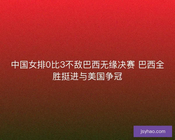 中国女排0比3不敌巴西无缘决赛 巴西全胜挺进与美国争冠