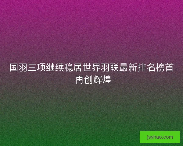 国羽三项继续稳居世界羽联最新排名榜首 再创辉煌