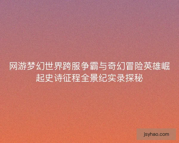 网游梦幻世界跨服争霸与奇幻冒险英雄崛起史诗征程全景纪实录探秘