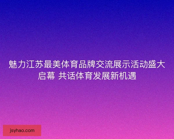 魅力江苏最美体育品牌交流展示活动盛大启幕 共话体育发展新机遇