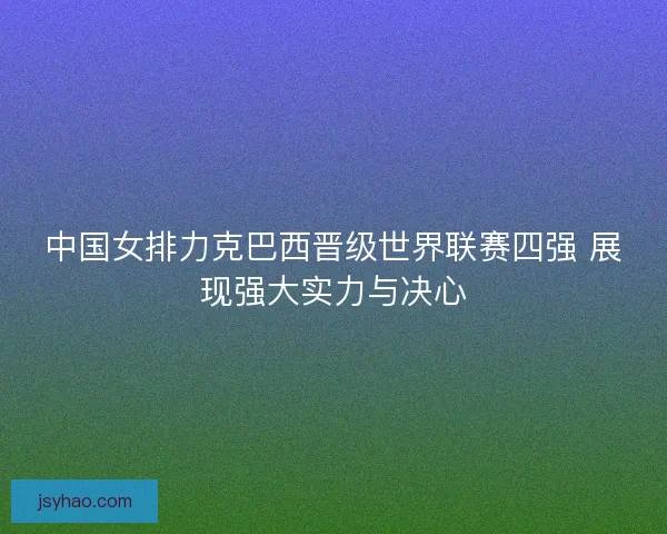 中国女排力克巴西晋级世界联赛四强 展现强大实力与决心 中国女排力克巴西晋级世界联赛四强 展现强大实力与决心