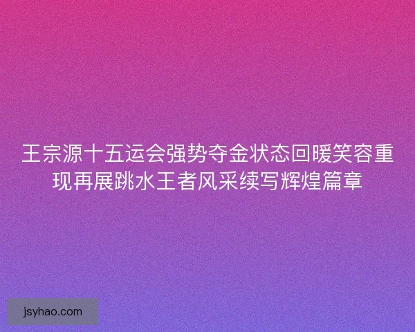 王宗源十五运会强势夺金状态回暖笑容重现再展跳水王者风采续写辉煌篇章 王宗源十五运会强势夺金状态回暖笑容重现再展跳水王者风采续写辉煌篇章