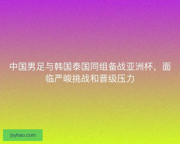 中国男足与韩国泰国同组备战亚洲杯，面临严峻挑战和晋级压力
