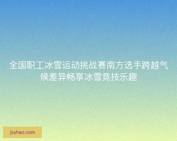 全国职工冰雪运动挑战赛南方选手跨越气候差异畅享冰雪竞技乐趣
