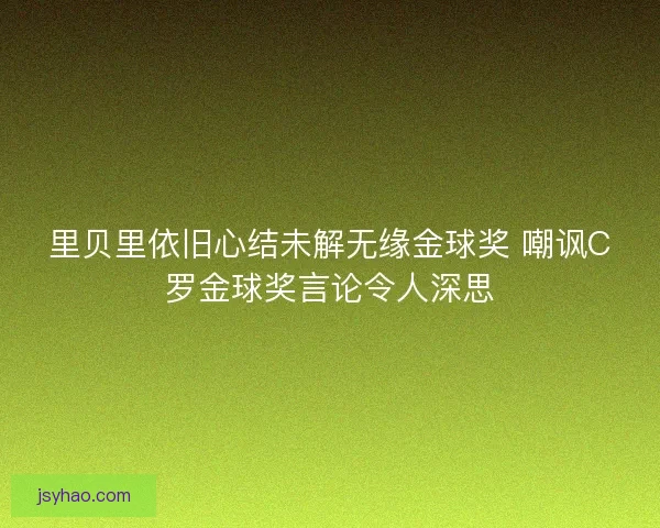 里贝里依旧心结未解无缘金球奖 嘲讽C罗金球奖言论令人深思