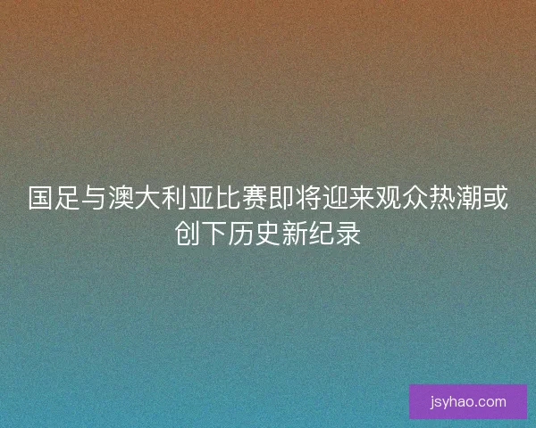 国足与澳大利亚比赛即将迎来观众热潮或创下历史新纪录