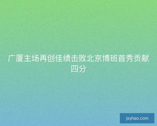 广厦主场再创佳绩击败北京博班首秀贡献四分