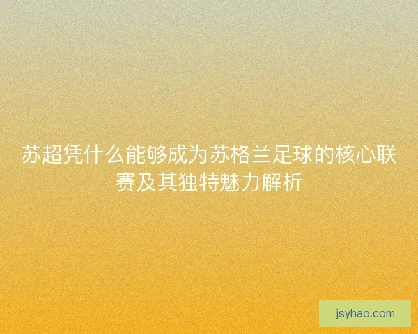 苏超凭什么能够成为苏格兰足球的核心联赛及其独特魅力解析