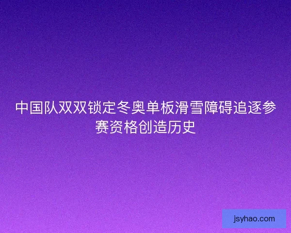 中国队双双锁定冬奥单板滑雪障碍追逐参赛资格创造历史