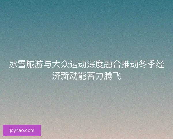 冰雪旅游与大众运动深度融合推动冬季经济新动能蓄力腾飞