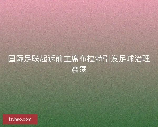 国际足联起诉前主席布拉特引发足球治理震荡