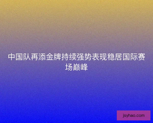 中国队再添金牌持续强势表现稳居国际赛场巅峰