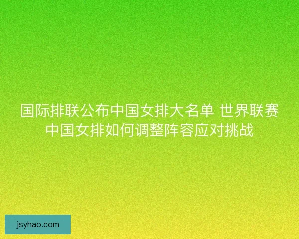 国际排联公布中国女排大名单 世界联赛中国女排如何调整阵容应对挑战