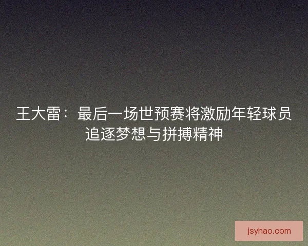 王大雷：最后一场世预赛将激励年轻球员追逐梦想与拼搏精神