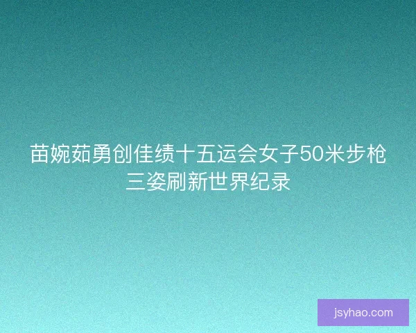 苗婉茹勇创佳绩十五运会女子50米步枪三姿刷新世界纪录