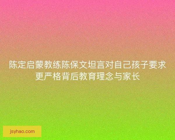陈定启蒙教练陈保文坦言对自己孩子要求更严格背后教育理念与家长