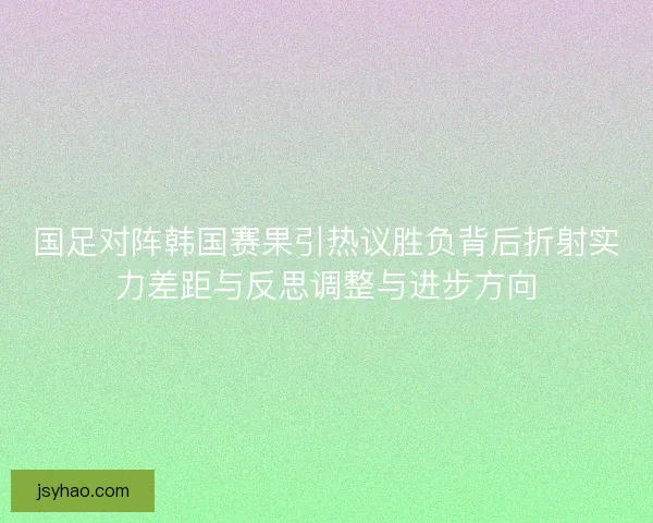 国足对阵韩国赛果引热议胜负背后折射实力差距与反思调整与进步方向 国足对阵韩国赛果引热议胜负背后折射实力差距与反思调整与进步方向