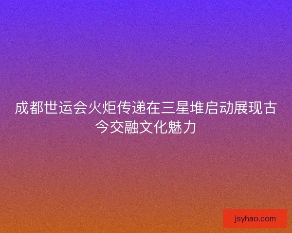 成都世运会火炬传递在三星堆启动展现古今交融文化魅力 成都世运会火炬传递在三星堆启动展现古今交融文化魅力