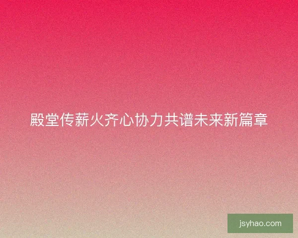 殿堂传薪火齐心协力共谱未来新篇章