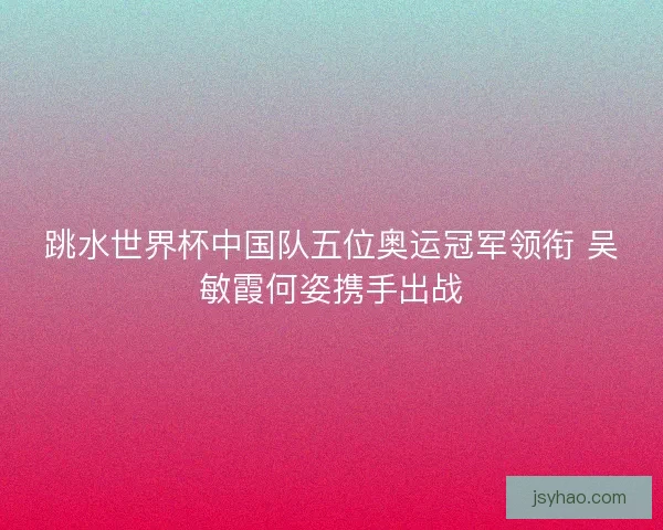 跳水世界杯中国队五位奥运冠军领衔 吴敏霞何姿携手出战 跳水世界杯中国队五位奥运冠军领衔 吴敏霞何姿携手出战