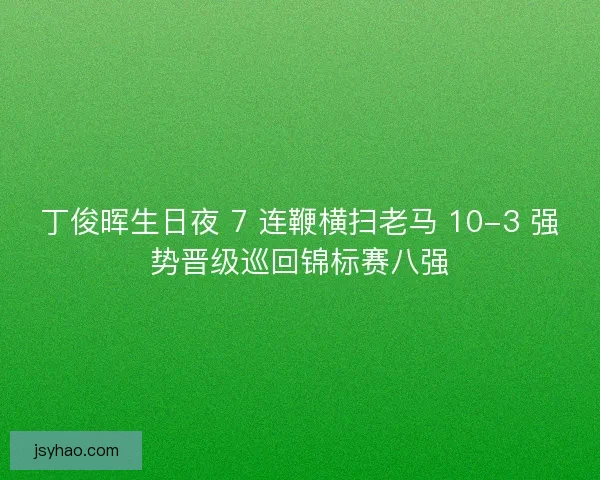 丁俊晖生日夜 7 连鞭横扫老马 10-3 强势晋级巡回锦标赛八强
